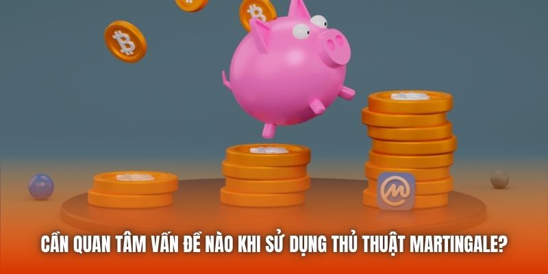 Cần quan tâm vấn đề nào khi sử dụng thủ thuật Martingale?